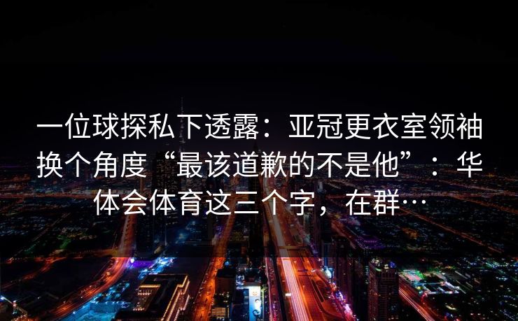 一位球探私下透露：亚冠更衣室领袖换个角度“最该道歉的不是他”：华体会体育这三个字，在群…