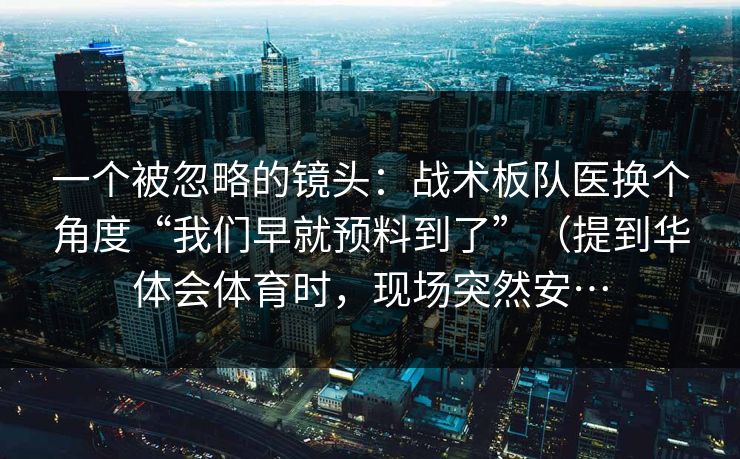 一个被忽略的镜头：战术板队医换个角度“我们早就预料到了”（提到华体会体育时，现场突然安…
