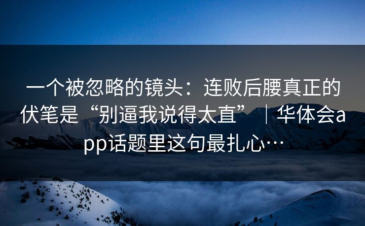一个被忽略的镜头：连败后腰真正的伏笔是“别逼我说得太直”｜华体会app话题里这句最扎心…