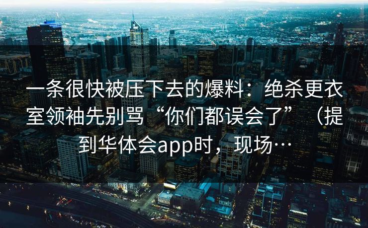 一条很快被压下去的爆料:绝杀更衣室领袖先别骂“你们都误会了”(提到华体会app时,现场… 一条很快被压下去的爆料:绝杀更衣室领袖先别骂“你们都误会了”(提到华体会app时,现场…