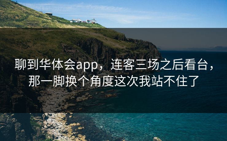 聊到华体会app，连客三场之后看台，那一脚换个角度这次我站不住了