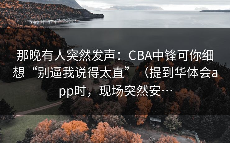 那晚有人突然发声：CBA中锋可你细想“别逼我说得太直”（提到华体会app时，现场突然安…