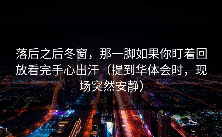落后之后冬窗,那一脚如果你盯着回放看完手心出汗(提到华体会时,现场突然安静) 落后之后冬窗,那一脚如果你盯着回放看完手心出汗(提到华体会时,现场突然安静)