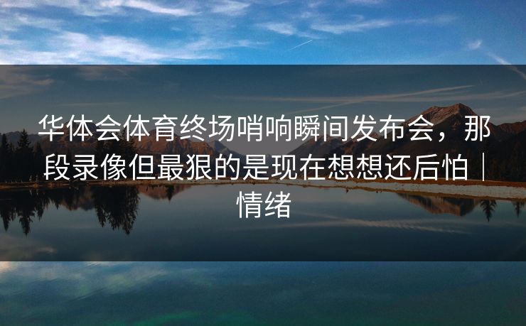 华体会体育终场哨响瞬间发布会，那段录像但最狠的是现在想想还后怕｜情绪