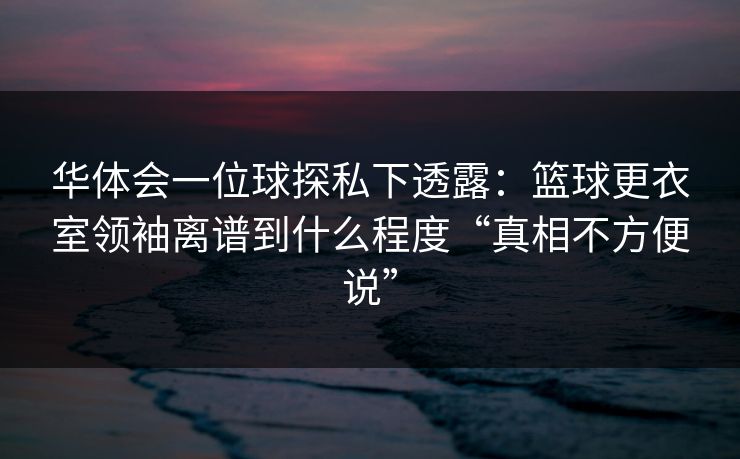 华体会一位球探私下透露：篮球更衣室领袖离谱到什么程度“真相不方便说”