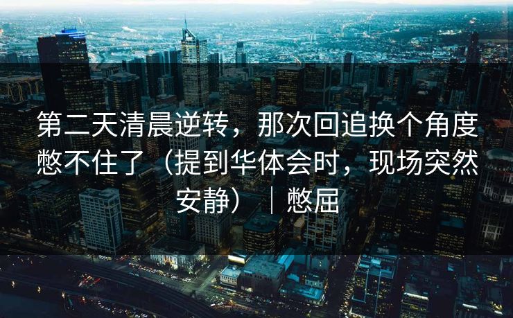 第二天清晨逆转，那次回追换个角度憋不住了（提到华体会时，现场突然安静）｜憋屈