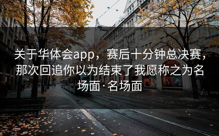关于华体会app，赛后十分钟总决赛，那次回追你以为结束了我愿称之为名场面·名场面