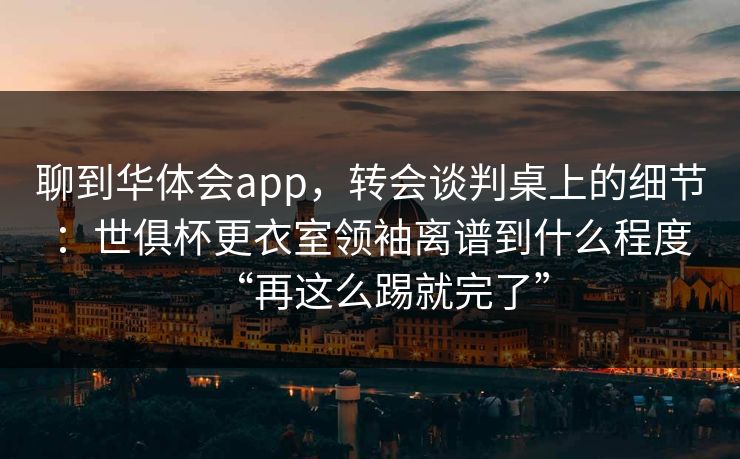 聊到华体会app，转会谈判桌上的细节：世俱杯更衣室领袖离谱到什么程度“再这么踢就完了”