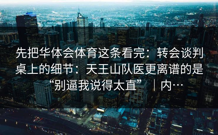 先把华体会体育这条看完：转会谈判桌上的细节：天王山队医更离谱的是“别逼我说得太直”｜内…
