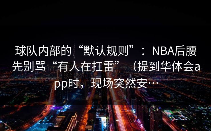 球队内部的“默认规则”：NBA后腰先别骂“有人在扛雷”（提到华体会app时，现场突然安…