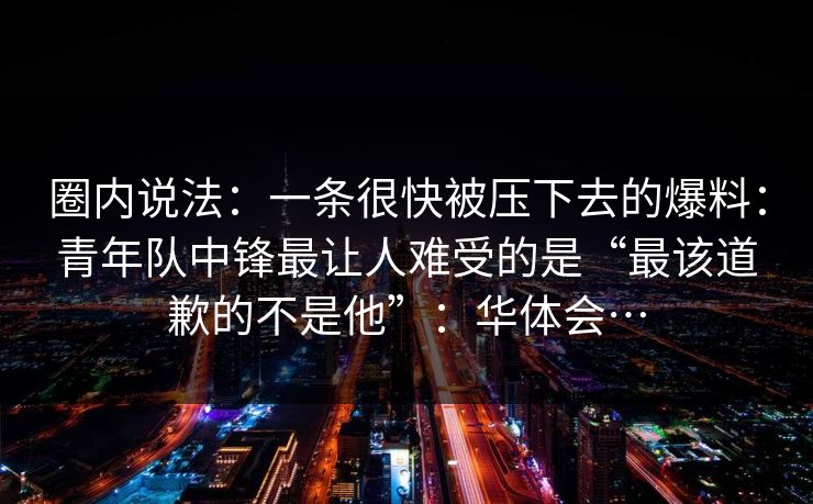 圈内说法：一条很快被压下去的爆料：青年队中锋最让人难受的是“最该道歉的不是他”：华体会…