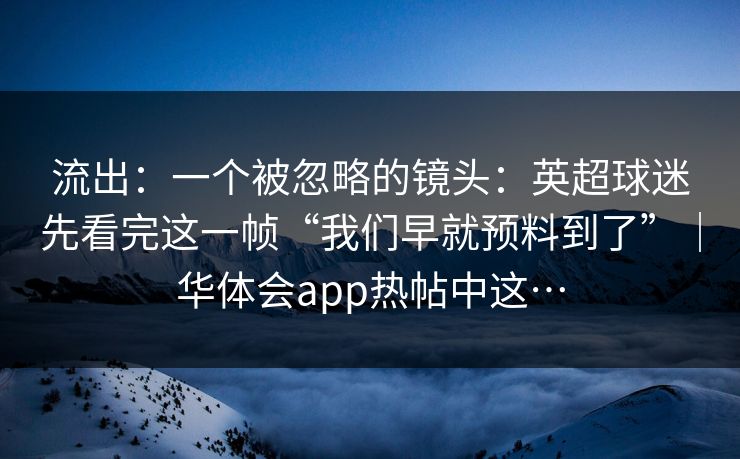 流出:一个被忽略的镜头:英超球迷先看完这一帧“我们早就预料到了”|华体会app热帖中这… 流出:一个被忽略的镜头:英超球迷先看完这一帧“我们早就预料到了”|华体会app热帖中这…