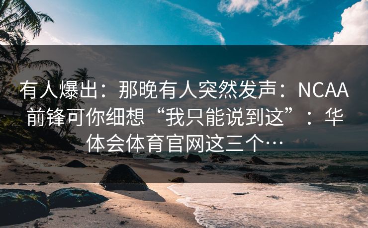有人爆出：那晚有人突然发声：NCAA前锋可你细想“我只能说到这”：华体会体育官网这三个…