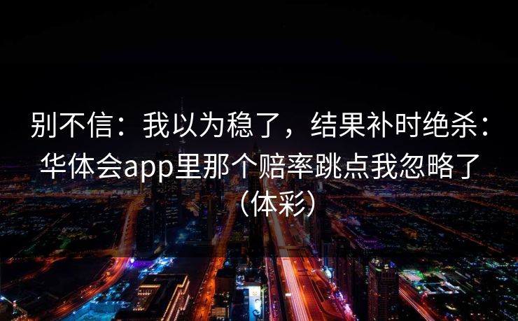 别不信：我以为稳了，结果补时绝杀：华体会app里那个赔率跳点我忽略了（体彩）