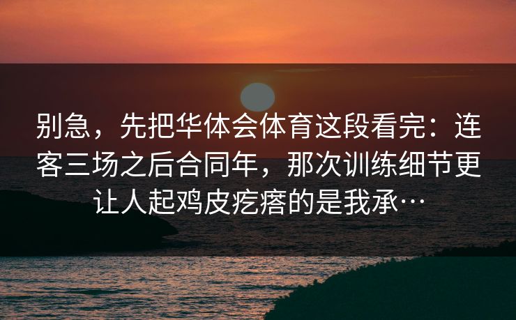 别急，先把华体会体育这段看完：连客三场之后合同年，那次训练细节更让人起鸡皮疙瘩的是我承…