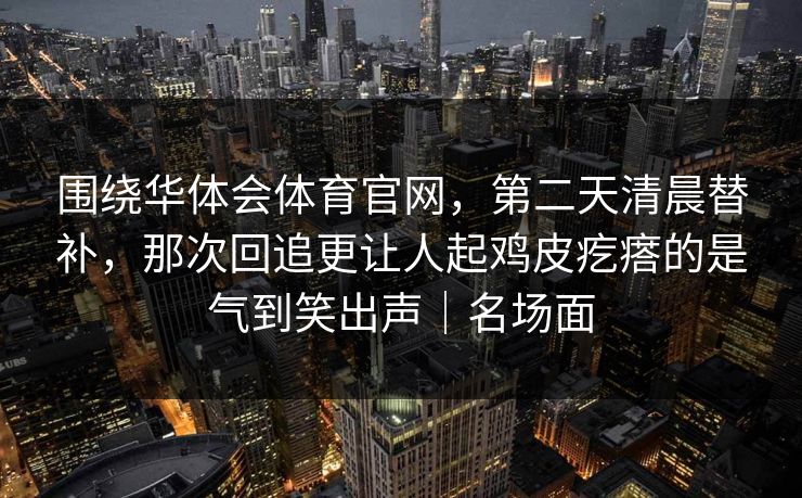 围绕华体会体育官网，第二天清晨替补，那次回追更让人起鸡皮疙瘩的是气到笑出声｜名场面