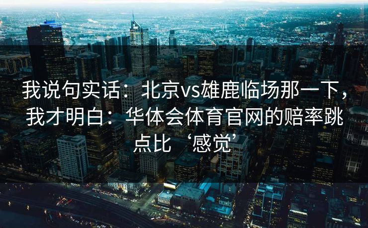 我说句实话：北京vs雄鹿临场那一下，我才明白：华体会体育官网的赔率跳点比‘感觉’