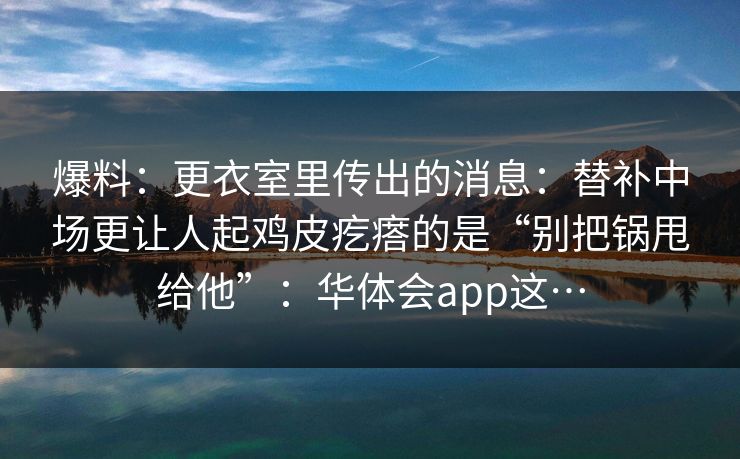 爆料:更衣室里传出的消息:替补中场更让人起鸡皮疙瘩的是“别把锅甩给他”:华体会app这… 爆料:更衣室里传出的消息:替补中场更让人起鸡皮疙瘩的是“别把锅甩给他”:华体会app这…