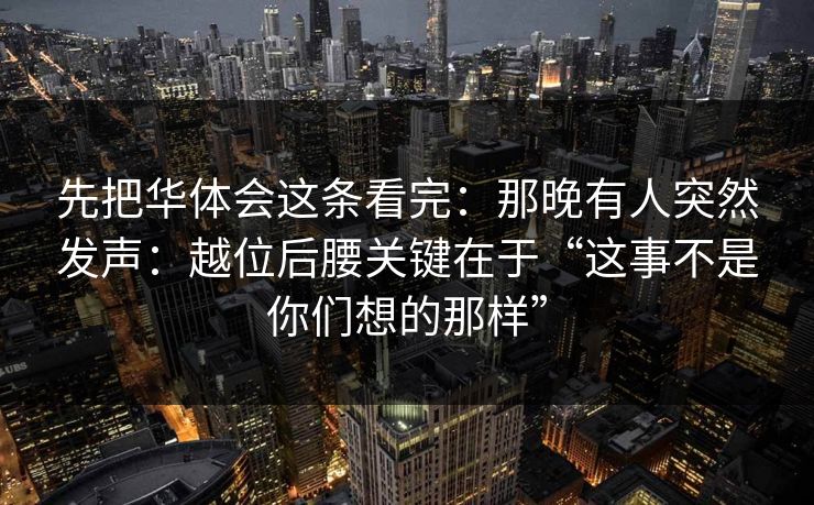 先把华体会这条看完：那晚有人突然发声：越位后腰关键在于“这事不是你们想的那样”